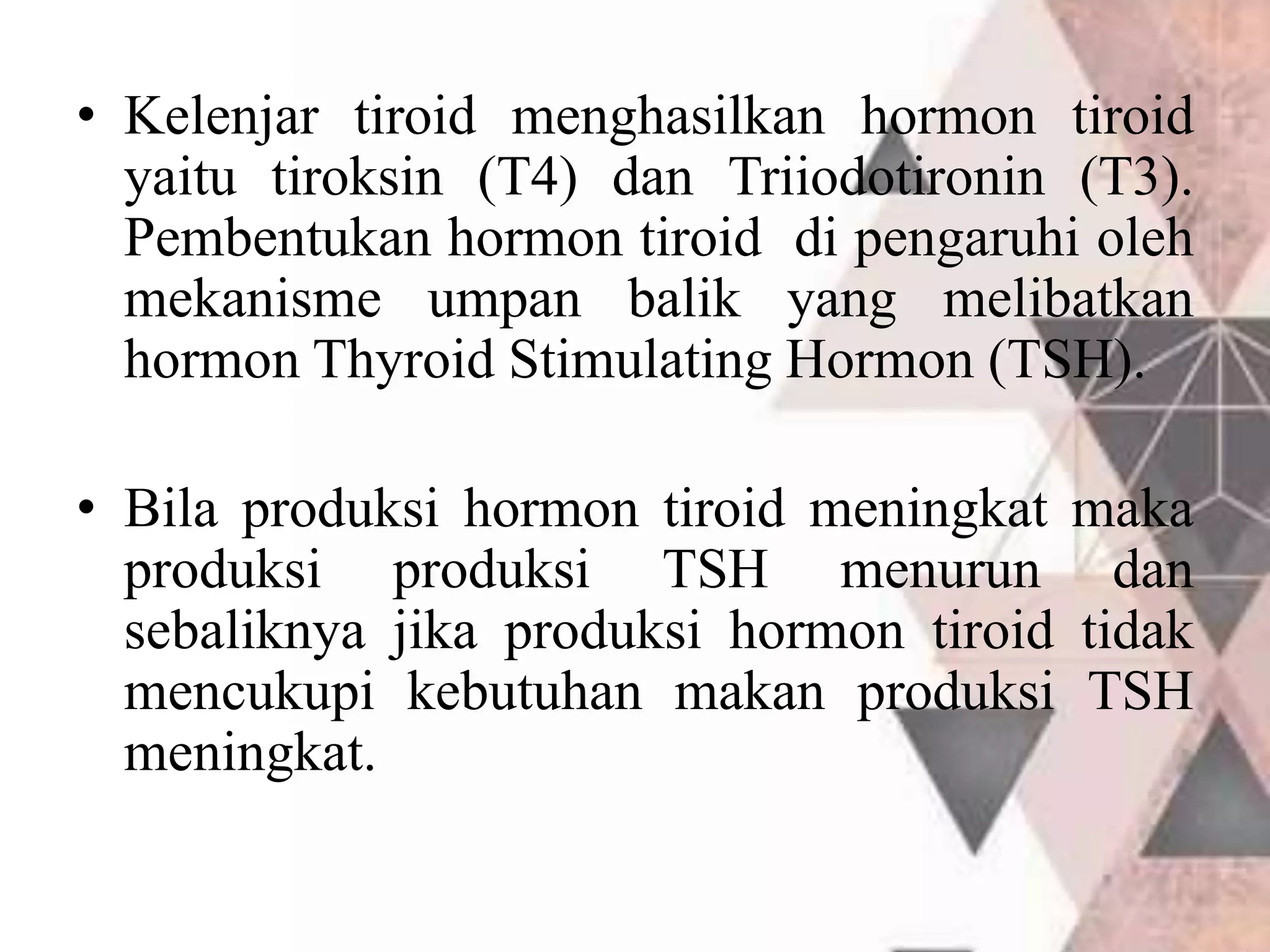 • Kelenjar tiroid menghasilkan hormon tiroid
yaitu tiroksin (T4) dan Triiodotironin (T3).
Pembentukan hormon tiroid di pengaruhi oleh
mekanisme umpan balik yang melibatkan
hormon Thyroid Stimulating Hormon (TSH).
• Bila produksi hormon tiroid meningkat maka
produksi produksi TSH menurun dan
sebaliknya jika produksi hormon tiroid tidak
mencukupi kebutuhan makan produksi TSH
meningkat.
 