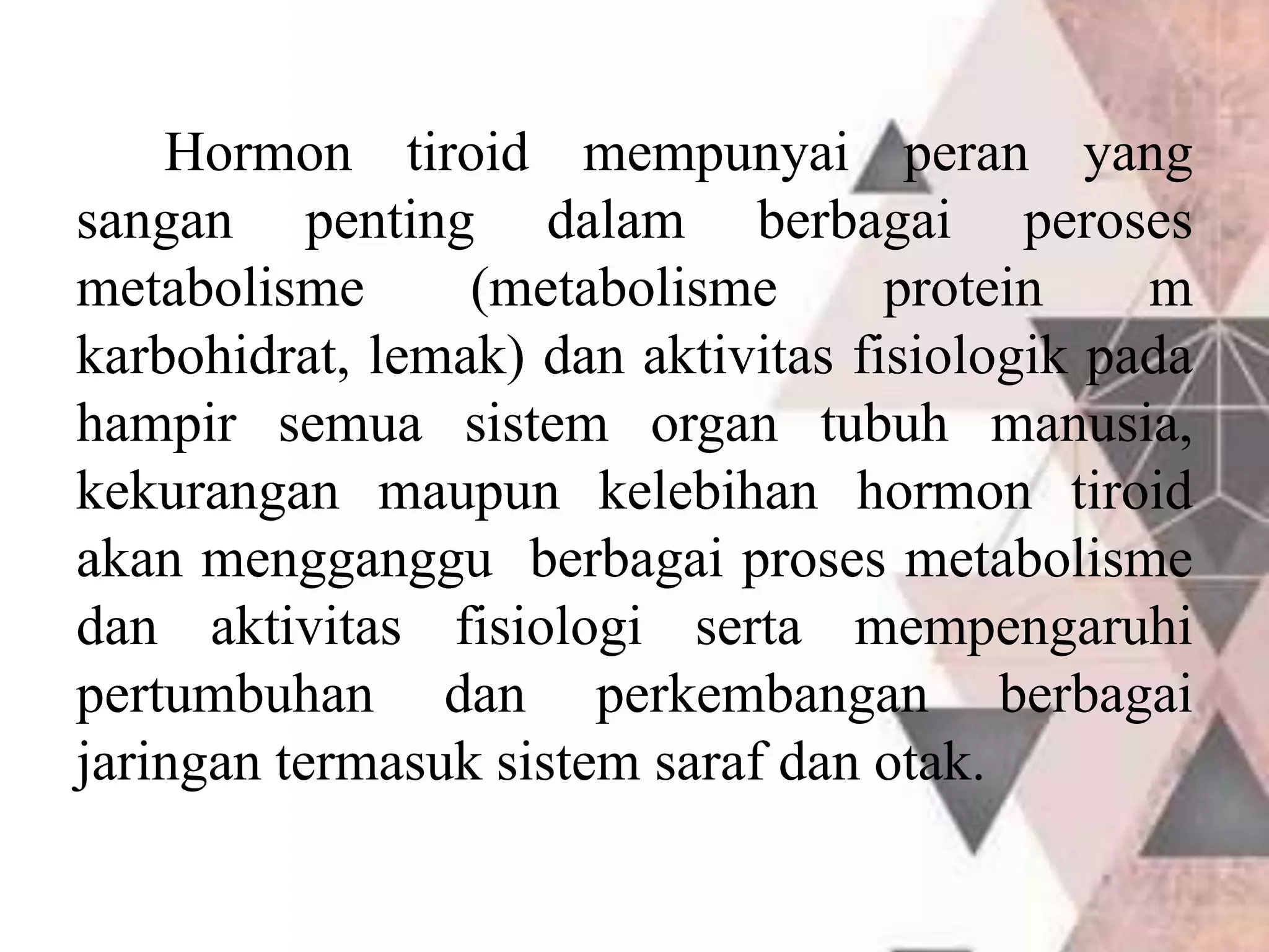 Hormon tiroid mempunyai peran yang
sangan penting dalam berbagai peroses
metabolisme (metabolisme protein m
karbohidrat, lemak) dan aktivitas fisiologik pada
hampir semua sistem organ tubuh manusia,
kekurangan maupun kelebihan hormon tiroid
akan mengganggu berbagai proses metabolisme
dan aktivitas fisiologi serta mempengaruhi
pertumbuhan dan perkembangan berbagai
jaringan termasuk sistem saraf dan otak.
 