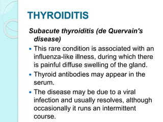 THYROIDITIS
Subacute thyroiditis (de Quervain's
disease)
 This rare condition is associated with an
influenza-like illness, during which there
is painful diffuse swelling of the gland.
 Thyroid antibodies may appear in the
serum.
 The disease may be due to a viral
infection and usually resolves, although
occasionally it runs an intermittent
course.
 