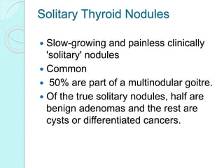 Solitary Thyroid Nodules
 Slow-growing and painless clinically
'solitary' nodules
 Common
 50% are part of a multinodular goitre.
 Of the true solitary nodules, half are
benign adenomas and the rest are
cysts or differentiated cancers.
 