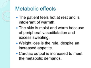 Metabolic effects
 The patient feels hot at rest and is
intolerant of warmth.
 The skin is moist and warm because
of peripheral vasodilatation and
excess sweating.
 Weight loss is the rule, despite an
increased appetite.
 Cardiac output is increased to meet
the metabolic demands.
 