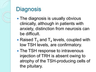 Diagnosis
 The diagnosis is usually obvious
clinically, although in patients with
anxiety, distinction from neurosis can
be difficult.
 Raised T3 and T4 levels, coupled with
low TSH levels, are confirmatory.
 The TSH response to intravenous
injection of TRH is absent owing to
atrophy of the TSH-producing cells of
the pituitary.
 