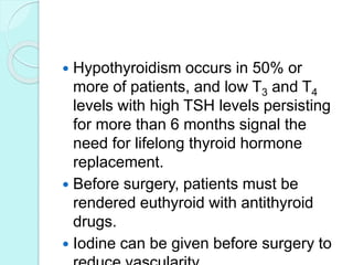  Hypothyroidism occurs in 50% or
more of patients, and low T3 and T4
levels with high TSH levels persisting
for more than 6 months signal the
need for lifelong thyroid hormone
replacement.
 Before surgery, patients must be
rendered euthyroid with antithyroid
drugs.
 Iodine can be given before surgery to
 