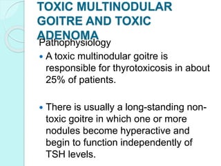 TOXIC MULTINODULAR
GOITRE AND TOXIC
ADENOMA
Pathophysiology
 A toxic multinodular goitre is
responsible for thyrotoxicosis in about
25% of patients.
 There is usually a long-standing non-
toxic goitre in which one or more
nodules become hyperactive and
begin to function independently of
TSH levels.
 