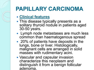 PAPILLARY CARCINOMA
 Clinical features
 This disease typically presents as a
solitary thyroid nodule in patients aged
30-50 years.
 Lymph node metastases are much less
common than haematogenous spread
 20% of patients have deposits in the
lungs, bone or liver. Histologically,
malignant cells are arranged in solid
masses with rudimentary acini.
 Vascular and capsular invasion
characterize this neoplasm and
distinguish it from a benign follicular
adenoma.
 