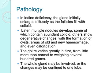 Pathology
 In iodine deficiency, the gland initially
enlarges diffusely as the follicles fill with
colloid.
 Later, multiple nodules develop, some of
which contain abundant colloid; others show
degenerative changes, with the formation of
cysts, areas of old and new haemorrhage,
and even calcification.
 The goitre varies greatly in size, from little
more than normal to weighing several
hundred grams.
 The whole gland may be involved, or the
changes may be confined to one lobe.
 