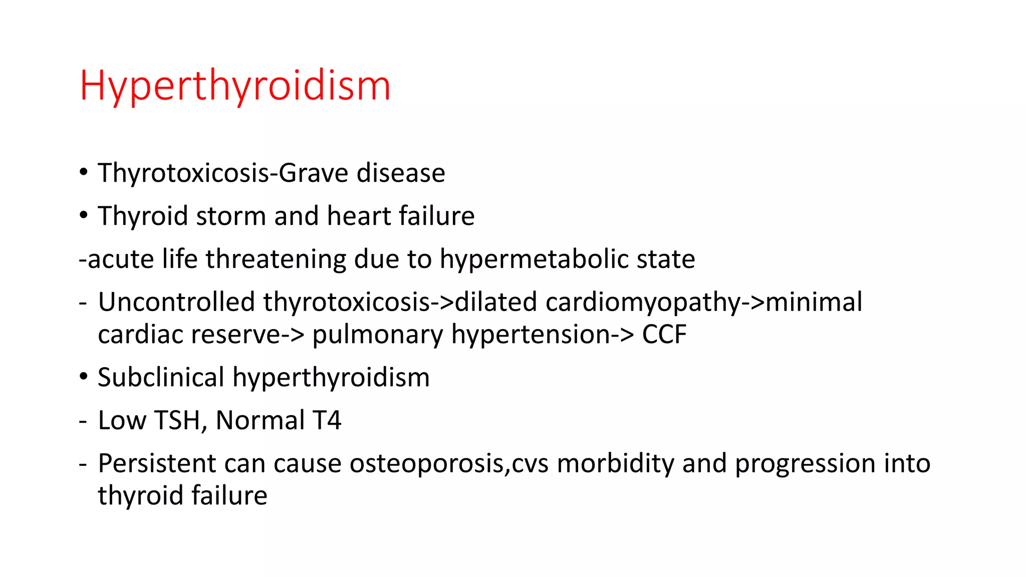 Hyperthyroidism
• Thyrotoxicosis-Grave disease
• Thyroid storm and heart failure
-acute life threatening due to hypermetabolic state
- Uncontrolled thyrotoxicosis->dilated cardiomyopathy->minimal
cardiac reserve-> pulmonary hypertension-> CCF
• Subclinical hyperthyroidism
- Low TSH, Normal T4
- Persistent can cause osteoporosis,cvs morbidity and progression into
thyroid failure
 