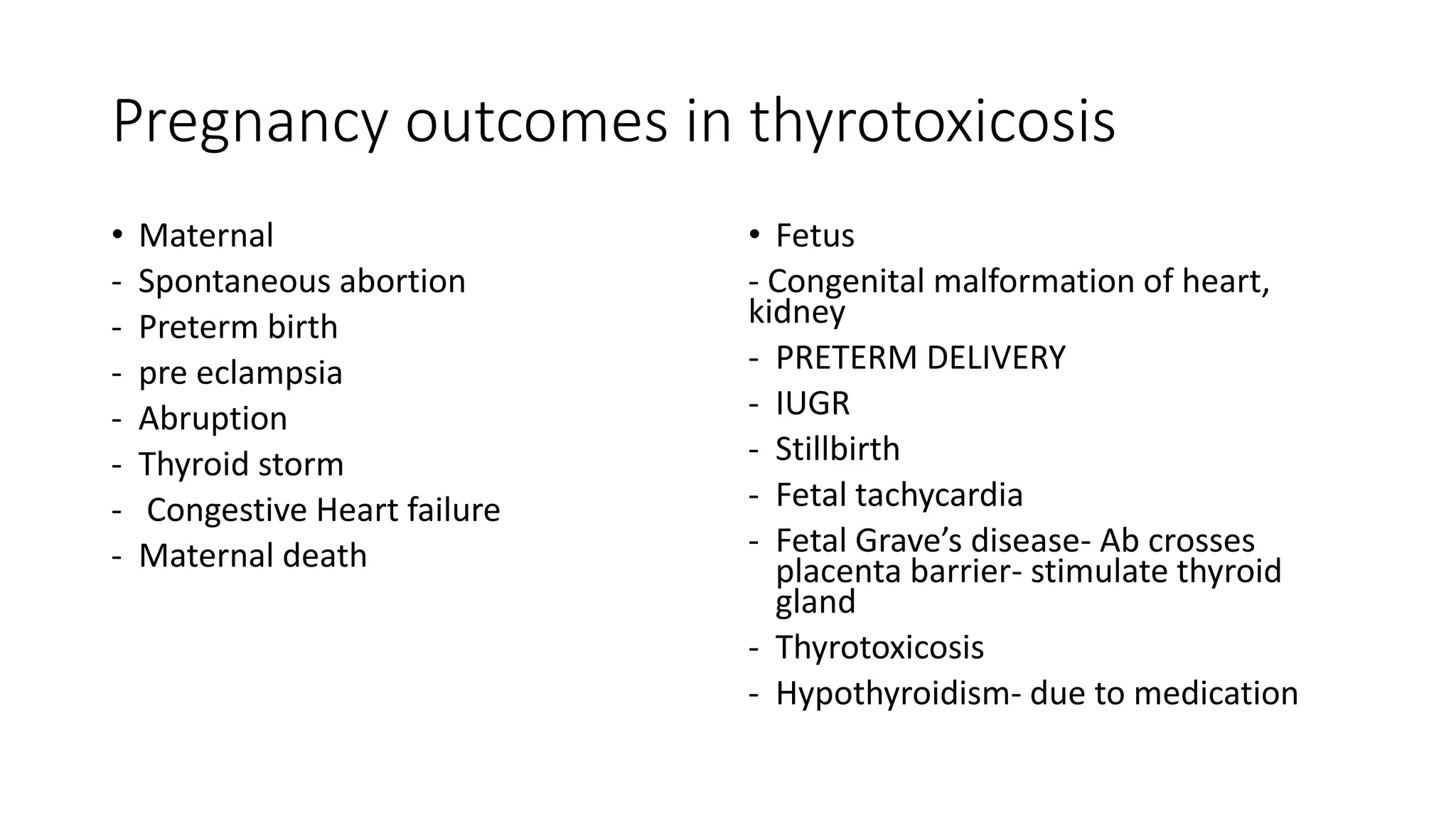 Pregnancy outcomes in thyrotoxicosis
• Maternal
- Spontaneous abortion
- Preterm birth
- pre eclampsia
- Abruption
- Thyroid storm
- Congestive Heart failure
- Maternal death
• Fetus
- Congenital malformation of heart,
kidney
- PRETERM DELIVERY
- IUGR
- Stillbirth
- Fetal tachycardia
- Fetal Grave’s disease- Ab crosses
placenta barrier- stimulate thyroid
gland
- Thyrotoxicosis
- Hypothyroidism- due to medication
 