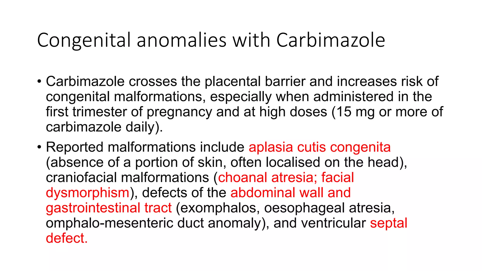 Congenital anomalies with Carbimazole
• Carbimazole crosses the placental barrier and increases risk of
congenital malformations, especially when administered in the
first trimester of pregnancy and at high doses (15 mg or more of
carbimazole daily).
• Reported malformations include aplasia cutis congenita
(absence of a portion of skin, often localised on the head),
craniofacial malformations (choanal atresia; facial
dysmorphism), defects of the abdominal wall and
gastrointestinal tract (exomphalos, oesophageal atresia,
omphalo-mesenteric duct anomaly), and ventricular septal
defect.
 