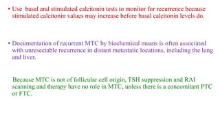 • Use basal and stimulated calcitonin tests to monitor for recurrence because
stimulated calcitonin values may increase before basal calcitonin levels do.
• Documentation of recurrent MTC by biochemical means is often associated
with unresectable recurrence in distant metastatic locations, including the lung
and liver.
• Because MTC is not of follicular cell origin, TSH suppression and RAI
scanning and therapy have no role in MTC, unless there is a concomitant PTC
or FTC.
 