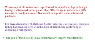 • When a repeat ultrasound scan is performed for nodules with prior benign
biopsy, if ultrasound shows greater than 50% change in volume or a 20%
increase in two dimensions, FNA should be repeated under ultrasound
guidance.
• For thyroid nodules with Bethesda System category 3 or 4 results, mutation
testing has been explored with the hope of definitively confirming or
excluding a malignancy.
• The goal of these tests is to avoid unnecessary surgery considerations
 