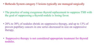 • Bethesda System category 5 lesions typically are managed surgically
• The practice of using exogenous thyroid replacement to suppress TSH with
the goal of suppressing a thyroid nodule is losing favor.
• 20% to 30% of nodules shrink on suppressive therapy, and up to 13% of
proven papillary cancers in one series decreased in size on suppressive
therapy.
• Suppressive therapy is not considered appropriate treatment for thyroid
nodules.
 