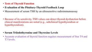 • Tests of Thyroid Function
• Evaluation of the Pituitary-Thyroid Feedback Loop
• Measurement of serum TSH by an ultrasensitive radioimmunoassay
• Because of its sensitivity, TSH values can detect thyroid dysfunction before
clinical manifestations are noted (e.g., subclinical hypothyroidism or
hyperthyroidism).
• Serum Triiodothyronine and Thyroxine Levels
• Accurate evaluation of thyroid function requires measurement of free T4 and
T3 levels.
 