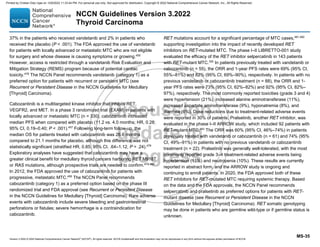 Version 3.2022 © 2022 National Comprehensive Cancer Network©
(NCCN©
), All rights reserved. NCCN Guidelines® and this illustration may not be reproduced in any form without the express written permission of NCCN.
NCCN Guidelines Version 3.2022
Thyroid Carcinoma
MS-35
37% in the patients who received vandetanib and 2% in patients who
received the placebo (P  .001). The FDA approved the use of vandetanib
for patients with locally advanced or metastatic MTC who are not eligible
for surgery and whose disease is causing symptoms or growing.455
However, access is restricted through a vandetanib Risk Evaluation and
Mitigation Strategy (REMS) program because of potential cardiac
toxicity.478
The NCCN Panel recommends vandetanib (category 1) as a
preferred option for patients with recurrent or persistent MTC (see
Recurrent or Persistent Disease in the NCCN Guidelines for Medullary
[Thyroid] Carcinoma).
Cabozantinib is a multitargeted kinase inhibitor that inhibits RET,
VEGFR2, and MET. In a phase 3 randomized trial (EXAM) in patients with
locally advanced or metastatic MTC (n = 330), cabozantinib increased
median PFS when compared with placebo (11.2 vs. 4.0 months; HR, 0.28;
95% CI, 0.19–0.40; P  .001).457
Following long-term follow-up, the
median OS for patients treated with cabozantinib was 26.6 months
compared to 21.1 months for placebo, although this difference was not
statistically significant (stratified HR, 0.85; 95% CI, .64–1.12, P = .24).479
Exploratory analyses have suggested that cabozantinib may have a
greater clinical benefit for medullary thyroid cancers harboring RET M918T
or RAS mutations, although prospective trials are needed to confirm.479,480
In 2012, the FDA approved the use of cabozantinib for patients with
progressive, metastatic MTC.456
The NCCN Panel recommends
cabozantinib (category 1) as a preferred option based on the phase III
randomized trial and FDA approval (see Recurrent or Persistent Disease
in the NCCN Guidelines for Medullary [Thyroid] Carcinoma). Rare adverse
events with cabozantinib include severe bleeding and gastrointestinal
perforations or fistulas; severe hemorrhage is a contraindication for
cabozantinib.
RET mutations account for a significant percentage of MTC cases,481,482
supporting investigation into the impact of recently developed RET
inhibitors on RET-mutated MTC. The phase I–II LIBRETTO-001 study
evaluated the efficacy of the RET inhibitor selpercatinib in 143 patients
with RET-mutant MTC.350
In patients previously treated with vandetanib or
cabozantinib (n = 55), the ORR and 1-year PFS rates were 69% (95% CI,
55%–81%) and 82% (95% CI, 69%–90%), respectively. In patients with no
previous vandetanib or cabozantinib treatment (n = 88), the ORR and 1-
year PFS rates were 73% (95% CI, 62%–82%) and 92% (95% CI, 82%–
97%), respectively. The most commonly reported toxicities (grade 3 and 4)
were hypertension (21%), increased alanine aminotransferase (11%),
increased aspartate aminotransferase (9%), hyponatremia (8%), and
diarrhea (6%). Dose reductions due to treatment-related adverse events
were reported in 30% of patients. Pralsetinib, another RET inhibitor, was
evaluated in the phase I–II ARROW study, which included 92 patients with
RET-mutant MTC.483
The ORR was 60% (95% CI, 46%–74%) in patients
previously treated with vandetanib or cabozantinib (n = 61) and 74% (95%
CI, 49%–91%) in patients with no previous vandetanib or cabozantinib
treatment (n = 22). Pralsetinib was generally well-tolerated, with the most
commonly reported grade 3–4 treatment-related adverse events being
hypertension (11%) and neutropenia (10%). These results are currently
reported in abstract form, and the ARROW study is ongoing and
continuing to enroll patients. In 2020, the FDA approved both of these
RET inhibitors for RET-mutated MTC requiring systemic therapy. Based
on the data and the FDA approvals, the NCCN Panel recommends
selpercatinib and pralsetinib as preferred options for patients with RET-
mutant disease (see Recurrent or Persistent Disease in the NCCN
Guidelines for Medullary [Thyroid] Carcinoma). RET somatic genotyping
may be done in patients who are germline wild-type or if germline status is
unknown.
Printed by Cristian Díaz rojas on 12/6/2022 11:33:44 PM. For personal use only. Not approved for distribution. Copyright © 2022 National Comprehensive Cancer Network, Inc., All Rights Reserved.
 