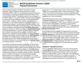 Version 3.2022 © 2022 National Comprehensive Cancer Network©
(NCCN©
), All rights reserved. NCCN Guidelines® and this illustration may not be reproduced in any form without the express written permission of NCCN.
NCCN Guidelines Version 3.2022
Thyroid Carcinoma
MS-36
When locoregional disease is identified in the absence of distant
metastases, surgical resection is recommended with (or without)
postoperative EBRT or IMRT. For unresectable locoregional disease that
is symptomatic or progressing by Response Evaluation Criteria in Solid
Tumors (RECIST) criteria,484
the following options can be considered: 1)
RT (EBRT or IMRT); or 2) systemic therapy. Treatment can be considered
for symptomatic distant metastases (eg, those in bone); recommended
options include: 1) palliative resection, ablation (eg, radiofrequency,
embolization), or other regional treatment; 2) vandetanib (category 1); or
3) cabozantinib (category 1) (see Recurrent or Persistent Disease in the
NCCN Guidelines for Medullary [Thyroid] Carcinoma). These interventions
may be considered for asymptomatic distant metastases (especially for
progressive disease), but disease monitoring is acceptable given the lack
of data regarding alteration in outcome. If systemic therapy is indicated,
then vandetanib and cabozantinib are category 1 preferred options.
Selpercatinib or pralsetinib are preferred options for patients with RET-
mutation positive disease. Pembrolizumab is also an option for patients
with TMB-H (≥10 mut/Mb) disease, based on results of the phase II
KEYNOTE-158 trial, which included two patients with thyroid cancer.352
The NCCN Panel does not recommend treatment with systemic therapy
for increasing calcitonin or CEA alone.
In the setting of symptomatic disease or progression, the NCCN Panel
recommends systemic therapy or enrollment in a clinical trial. As stated
above for locoregional disease, preferred systemic therapy options include
vandetanib (category 1), cabozantinib (category 1), and selpercatinib or
pralsetinib for patients with RET-mutation positive disease. Other small-
molecule kinase inhibitors (ie, sorafenib, sunitinib, lenvatinib, pazopanib)
may be considered if clinical trials or the NCCN-preferred systemic
therapy options are not available or are not appropriate.334,485-490
If the
patient progresses on a preferred option, then systemic chemotherapy can
be administered using dacarbazine or combinations including
dacarbazine.423,491-493
Pembrolizumab is also an option for patients with
TMB-H (≥10 mut/Mb) disease (useful in certain circumstances).352
EBRT
or IMRT can be used for local symptoms. Intravenous bisphosphonate
therapy or denosumab can be considered for bone metastases.402-404
Best
supportive care is also recommended.
Results from clinical trials have shown the effectiveness of novel
multitargeted therapies including sunitinib,334,335
sorafenib,412,486
lenvatinib,489
and pazopanib488
in MTC. Severe or fatal side effects from
kinase inhibitors include bleeding, hypertension, and liver toxicity;
however, many side effects can be managed.362,365,408,413
Because some
patients may have indolent and asymptomatic disease, potentially toxic
therapy may not be appropriate.362
Novel therapies and the management of aggressive MTC have been
reviewed.315,423,494-497
Of interest, calcitonin levels decreased dramatically
after vandetanib therapy, which did not directly correlate with changes in
tumor volume; thus, calcitonin may not be a reliable marker of tumor
response in patients receiving RET inhibitor therapy.498
A phase 2 trial in
patients with progressive metastatic MTC assessed treatment using
pretargeted anti–CEA radioimmunotherapy with iodine-131.499
OS was
improved in the subset of patients with increased calcitonin doubling
times.500
Anaplastic Thyroid Carcinoma
ATCs are aggressive undifferentiated tumors, with a disease-specific
mortality approaching 100%.501
Patients with anaplastic carcinoma are
older than those with differentiated carcinomas, with a mean age at
diagnosis of approximately 71 years.502
Fewer than 10% of patients are
younger than 50 years, and 60% to 70% of patients are women.108,502
The
incidence of ATC is decreasing because of better management of
differentiated thyroid cancer and because of increased iodine in the
Printed by Cristian Díaz rojas on 12/6/2022 11:33:44 PM. For personal use only. Not approved for distribution. Copyright © 2022 National Comprehensive Cancer Network, Inc., All Rights Reserved.
 