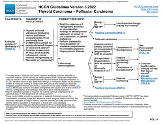 Version 3.2022, 11/01/22 © 2022 National Comprehensive Cancer Network®
(NCCN®
), All rights reserved. NCCN Guidelines®
and this illustration may not be reproduced in any form without the express written permission of NCCN.
Note: All recommendations are category 2A unless otherwise indicated.
Clinical Trials: NCCN believes that the best management of any patient with cancer is in a clinical trial. Participation in clinical trials is especially encouraged.
NCCN Guidelines Version 3.2022
Thyroid Carcinoma – Follicular Carcinoma
NCCN Guidelines Index
Table of Contents
Discussion
a The diagnosis of follicular carcinoma requires evidence of either vascular or
capsular invasion, which cannot be determined by FNA. Molecular diagnostics
may be useful to allow reclassification of follicular lesions (follicular neoplasm or
FLUS) as either more or less likely to be benign or malignant based on the genetic
profile. If molecular testing in conjunction with clinical and ultrasound features
suggests papillary thyroid carcinoma, especially in the case of BRAF V600E, see
PAP‑1. Molecular markers should be interpreted with caution and in the context of
clinical, radiographic, and cytologic features of each individual patient.
b Use of iodinated contrast is required for optimal cervical imaging using CT;
potential delay in RAI treatment will not cause harm.
c
Vocal cord mobility should be examined in patients if clinical concern for
involvement, including those with abnormal voice, surgical history involving the
recurrent laryngeal or vagus nerves, invasive disease, or bulky disease of the
central neck. Evaluation is imperative in those with voice changes.
d Minimally invasive follicular thyroid carcinoma (FTC) is characterized as an
encapsulated tumor with microscopic capsular invasion and without vascular
invasion.
e Formerly called encapsulated follicular variant of PTC, NIFTP has been
reclassified and only lobectomy is needed. Ongoing surveillance is
recommended.
f Principles of TSH Suppression (THYR‑A).
g Disease monitoring is preferred in most circumstances. However, there
are certain clinical scenarios in which completion of thyroidectomy may be
appropriate.
FOLL‑1
FNA RESULTS DIAGNOSTIC
PROCEDURES
PRIMARY TREATMENT
Follicular
neoplasma
(Bethesda IV)
(THYR‑1)
• Thyroid and neck
ultrasound (including
central and lateral
compartments), if not
previously done
• CT/MRI with contrast for
locally advanced disease
or vocal cord paresisb
• Consider assessment
of vocal cord mobility
(ultrasound, mirror
indirect laryngoscopy, or
fiberoptic laryngoscopy)c
Benign
or
NIFTPe
Levothyroxine therapy
to keep TSH normalf
Papillary Carcinoma (PAP‑3)
Follicular carcinoma
Invasive cancer
(widely invasive
or encapsulated
angioinvasive
with ≥4 vessels)
Completion of
thyroidectomy
See
Postsurgical
Evaluation
(FOLL‑2)
Encapsulated
angioinvasive
with 4 vessels
or
Minimally
invasive FTCd
Disease
monitoring
(preferred)
or
Completion of
thyroidectomyg
• Consider
levothyroxine
therapy to keep
TSH low or
normalf
• Disease
Monitoring and
Management
(FOLL‑6)
Benign
or
NIFTPe
Disease
monitoring
• Total thyroidectomy if
radiographic evidence
or intraoperative
findings of extrathyroidal
extension or tumor 4
cm in diameter, or patient
preference
• Perform therapeutic
neck dissection of
involved compartments
for clinically apparent/
biopsy‑proven disease
or
Lobectomy/
isthmusectomy
Papillary Carcinoma (PAP‑3)
Printed by Cristian Díaz rojas on 12/6/2022 11:33:44 PM. For personal use only. Not approved for distribution. Copyright © 2022 National Comprehensive Cancer Network, Inc., All Rights Reserved.
 