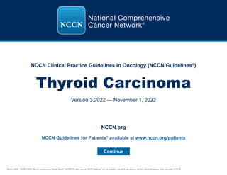 Version 3.2022, 11/01/22 © 2022 National Comprehensive Cancer Network®
(NCCN®
), All rights reserved. NCCN Guidelines®
and this illustration may not be reproduced in any form without the express written permission of NCCN.
NCCN Clinical Practice Guidelines in Oncology (NCCN Guidelines®
)
Thyroid Carcinoma
Version 3.2022 — November 1, 2022
Continue
NCCN.org
NCCN Guidelines for Patients®
available at www.nccn.org/patients
 