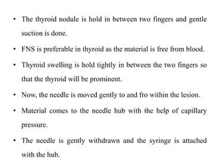 • The thyroid nodule is hold in between two fingers and gentle
suction is done.
• FNS is preferable in thyroid as the material is free from blood.
• Thyroid swelling is hold tightly in between the two fingers so
that the thyroid will be prominent.
• Now, the needle is moved gently to and fro within the lesion.
• Material comes to the needle hub with the help of capillary
pressure.
• The needle is gently withdrawn and the syringe is attached
with the hub.
 