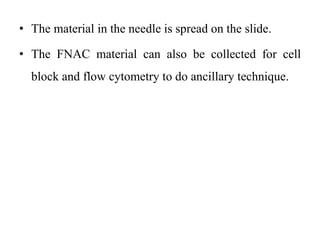 • The material in the needle is spread on the slide.
• The FNAC material can also be collected for cell
block and flow cytometry to do ancillary technique.
 