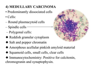 4) MEDULLARY CARCINOMA
• Predominantly dissociated cells
• Cells:
– Round plasmacytoid cells
– Spindle cells
– Polygonal cells:
◆ Reddish granular cytoplasm
◆ Salt and pepper chromatin
◆ Amorphous acellular pinkish amyloid material
◆ Squamoid cells, small cells, clear cells
◆ Immunocytochemistry: Positive for calcitonin,
chromogranin and synaptophysin.
 