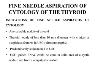 FINE NEEDLE ASPIRATION OF
CYTOLOGY OF THE THYROID
INDICATIONS OF FINE NEEDLE ASPIRATION OF
CYTOLOGY
• Any palpable nodule of thyroid
• Thyroid nodule of less than 10 mm diameter with clinical or
suspicious features in USG (ultrasonography)
• Predominantly solid nodule in USG
• USG guided FNAC could be done in solid area of a cystic
nodule and from a nonpalpable nodule.
 