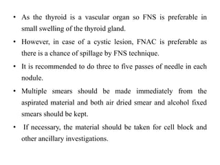 • As the thyroid is a vascular organ so FNS is preferable in
small swelling of the thyroid gland.
• However, in case of a cystic lesion, FNAC is preferable as
there is a chance of spillage by FNS technique.
• It is recommended to do three to five passes of needle in each
nodule.
• Multiple smears should be made immediately from the
aspirated material and both air dried smear and alcohol fixed
smears should be kept.
• If necessary, the material should be taken for cell block and
other ancillary investigations.
 