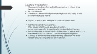 3.Subtotal thyroidectomy:-
• Who cannot adhere to medical treatment or in whom drug
therapy proves toxic.
• Second trimester.
• Drawback :- Resection of parathyroid glands and injury to the
recurrent laryngeal nerve.
4. Thyroid ablation with therapeutic radioactive iodine:-
• Contraindicated in pregnancy.
• May cause fetal thyroid gland destruction.
• Avoid pregnancy for 6 months after radioablative therapy.
• Breast also concentrates substantial amount of iodine which can
cause Neonatal risk due to 131I-containing milk ingestion .
• A delay of 3 months after breastfeeding cessation will more
reliably ensure complete breast involution.
 