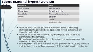 Severe maternal hyperthyroidism
risks: Maternal Fetal
Preeclampsia Preterm birth
Miscarriage Growth restriction
Heart failure Neonatal thyrotoxicosis
Death Stillbirth
Goitre
Hypothyroidism
• Goitrous thyrotoxicosis :placental transfer of thyroid-stimulating
immunoglobulins. Best predictor is presence thyroid-stimulating TSH-
receptor antibodies.
• Goitrous hypothyroidism:-caused by fetal exposure to maternally
administered thionamides .
• Nongoitrous hypothyroidism:-transplacental passage of maternal TSH-
receptor blocking antibodies.
• Fetal thyrotoxicosis:-after maternal thyroid gland ablation, usually with 131I
radioiodine, may result from transplacental thyroid-stimulating antibodies.
 