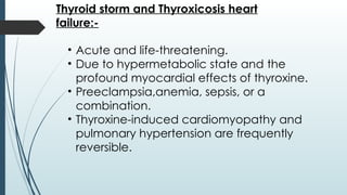 Thyroid storm and Thyroxicosis heart
failure:-
• Acute and life-threatening.
• Due to hypermetabolic state and the
profound myocardial effects of thyroxine.
• Preeclampsia,anemia, sepsis, or a
combination.
• Thyroxine-induced cardiomyopathy and
pulmonary hypertension are frequently
reversible.
 