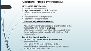 HYPEREMESIS GRAVIDARUM:-
Gestational Transient Thyrotoxicosis.:-
• Severe nausea and vomiting
• High serum T4 levels and low TSH levels
due to TSH-receptor stimulation from
hCG.
• Normalisation of T4 mid gestation.
• Treatment is supportive care
Gestational trophoblastic disease:-
• Abnormally high hCG levels lead to overstimulation of the
TSH receptor and hence T4 level rises.
• With molar evacuation, serum free T4 levels usually drop
to normal levels rapidly in parallel with declining hCG
concentrations.
Sub clinical hyperthyroidism:-
• Abnormally low serum TSH with normal T4
hormone levels.
• Associated with osteoporosis , cardiac
morbidity,overt thyrotoxicosis and thyroid failure.
• Does not warrant treatment.
 