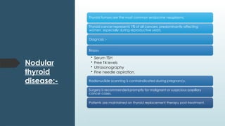 Nodular
thyroid
disease:-
Thyroid tumors are the most common endocrine neoplasms.
Thyroid cancer represents 1% of all cancers, predominantly affecting
women, especially during reproductive years.
Diagnosis :-
Biopsy
• Serum TSH
• Free T4 levels
• Ultrasonography
• Fine needle aspiration.
Radionuclide scanning is contraindicated during pregnancy.
Surgery is recommended promptly for malignant or suspicious papillary
cancer cases.
Patients are maintained on thyroid replacement therapy post-treatment.
 