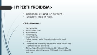 HYPERTHYROIDISM:-
• Incidence- 0.4 and 1.7 percent .
• TSH is low, free T4 high.
Clinical features:-
• Tachycardia
• Heat intolerance
• Hand tremor
• Thyromegaly
• Exophthalmos
• Failure to gain weight despite adequate food
intake.
• TSH levels are markedly depressed, while serum free
T4 (fT4) levels are elevated.
• Rarely, hyperthyroidism is caused by abnormally
high serum triiodothyronine (T3) levels and called T3-
toxicosis.
 