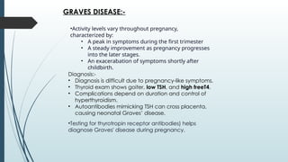 •Activity levels vary throughout pregnancy,
characterized by:
• A peak in symptoms during the first trimester
• A steady improvement as pregnancy progresses
into the later stages.
• An exacerabation of symptoms shortly after
childbirth.
GRAVES DISEASE:-
Diagnosis:-
• Diagnosis is difficult due to pregnancy-like symptoms.
• Thyroid exam shows goiter, low TSH, and high freeT4.
• Complications depend on duration and control of
hyperthyroidism.
• Autoantibodies mimicking TSH can cross placenta,
causing neonatal Graves’ disease.
•Testing for thyrotropin receptor antibodies) helps
diagnose Graves' disease during pregnancy.
 
