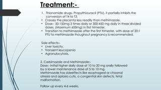 Treatment:-
1. Thionamide drugs- Propylthiouracil (PTU), it partially inhibits the
conversion of T4 to T3.
• Crosses the placenta less readily than methimazole.
• Dose:- 50-150mg 3 times daily or 300-450 mg daily in three divided
doses. (Maximum 600mg) in first trimester.
• Transition to methimazole after the first trimester, with dose of 20:1
PTU to methimazole thoughout pregnancy is recommended.
2. Carbimazole and Methimazole:-
Dose:- Initial higher daily dose of 10 to 20 mg orally followed
by a lower maintenance dose of 5 to 10 mg.
Methimazole has sideeffects like esophageal or choanal
atresia and aplasia cutis, a congenital skin defects, fetal
malformation.
Side effects:-
• Liver toxicity.
• Transient leucopenia
• Agranulocytosis.
Follow up every 4-6 weeks.
 