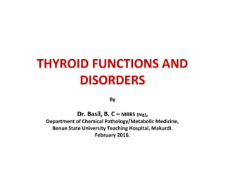THYROID FUNCTIONS AND
DISORDERS
By
Dr. Basil, B. C – MBBS (Nig),
Department of Chemical Pathology/Metabolic Medicine,
Benue State University Teaching Hospital, Makurdi.
February 2016.
 