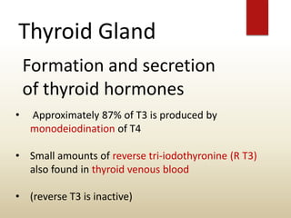 Thyroid Gland
Formation and secretion
of thyroid hormones
• Approximately 87% of T3 is produced by
monodeiodination of T4
• Small amounts of reverse tri-iodothyronine (R T3)
also found in thyroid venous blood
• (reverse T3 is inactive)
 