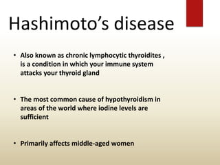 Hashimoto’s disease
• Also known as chronic lymphocytic thyroidites ,
is a condition in which your immune system
attacks your thyroid gland
• The most common cause of hypothyroidism in
areas of the world where iodine levels are
sufficient
• Primarily affects middle-aged women
 