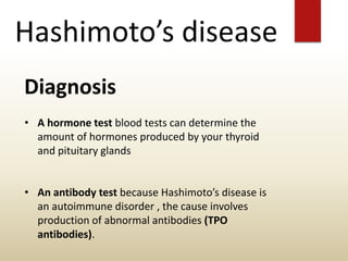 Hashimoto’s disease
Diagnosis
• A hormone test blood tests can determine the
amount of hormones produced by your thyroid
and pituitary glands
• An antibody test because Hashimoto’s disease is
an autoimmune disorder , the cause involves
production of abnormal antibodies (TPO
antibodies).
 