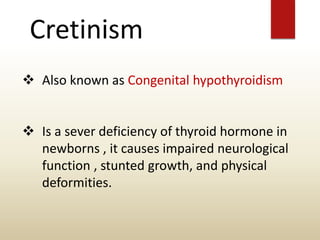 Cretinism
 Also known as Congenital hypothyroidism
 Is a sever deficiency of thyroid hormone in
newborns , it causes impaired neurological
function , stunted growth, and physical
deformities.
 