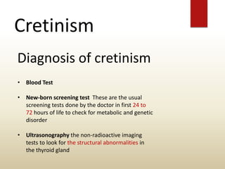 Cretinism
Diagnosis of cretinism
• Blood Test
• New-born screening test These are the usual
screening tests done by the doctor in first 24 to
72 hours of life to check for metabolic and genetic
disorder
• Ultrasonography the non-radioactive imaging
tests to look for the structural abnormalities in
the thyroid gland
 