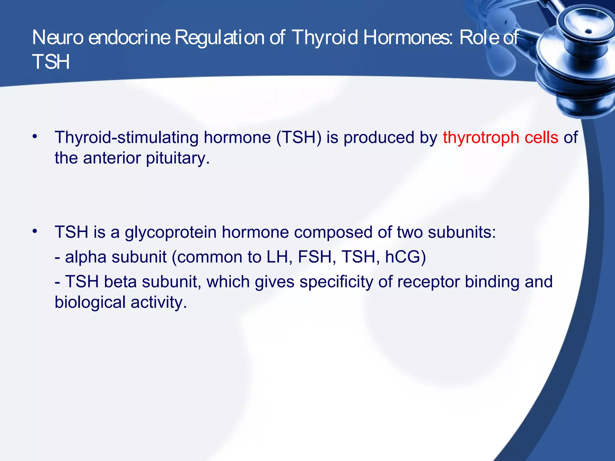 Neuro endocrineRegulation of Thyroid Hormones: Roleof
TSH
• Thyroid-stimulating hormone (TSH) is produced by thyrotroph cells of
the anterior pituitary.
• TSH is a glycoprotein hormone composed of two subunits:
- alpha subunit (common to LH, FSH, TSH, hCG)
- TSH beta subunit, which gives specificity of receptor binding and
biological activity.
 