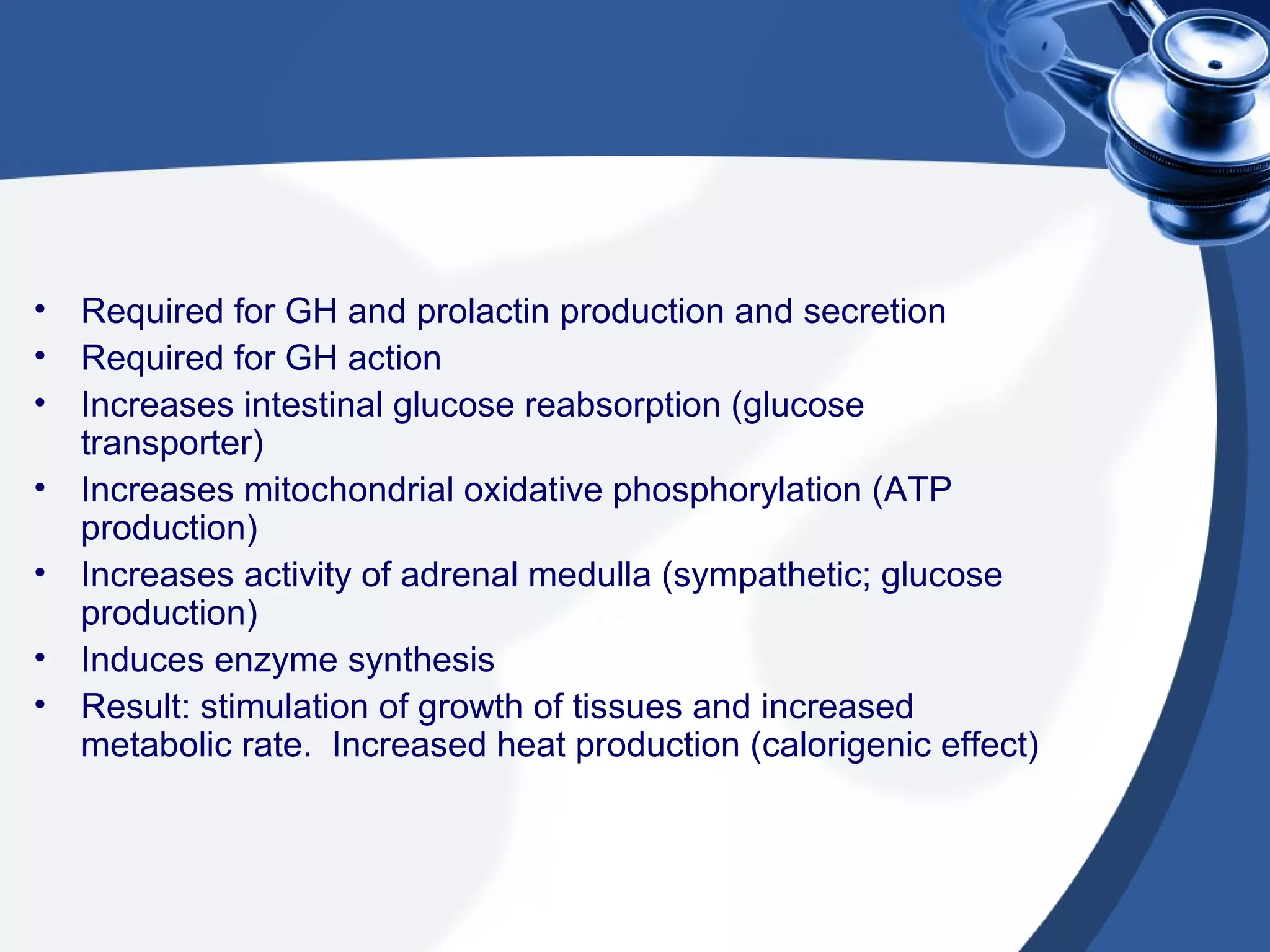 • Required for GH and prolactin production and secretion
• Required for GH action
• Increases intestinal glucose reabsorption (glucose
transporter)
• Increases mitochondrial oxidative phosphorylation (ATP
production)
• Increases activity of adrenal medulla (sympathetic; glucose
production)
• Induces enzyme synthesis
• Result: stimulation of growth of tissues and increased
metabolic rate. Increased heat production (calorigenic effect)
 
