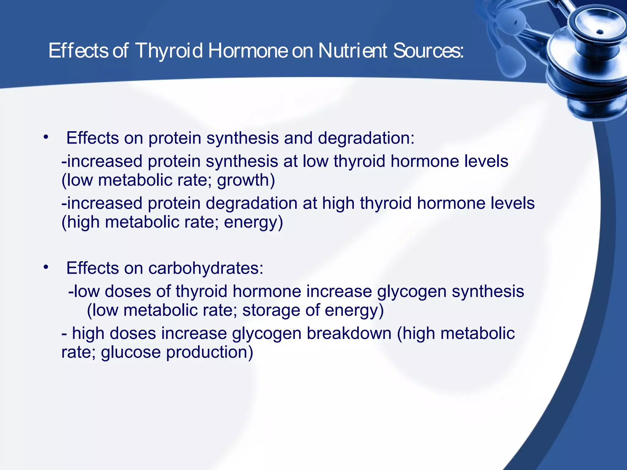 Effectsof Thyroid Hormoneon Nutrient Sources:
• Effects on protein synthesis and degradation:
-increased protein synthesis at low thyroid hormone levels
(low metabolic rate; growth)
-increased protein degradation at high thyroid hormone levels
(high metabolic rate; energy)
• Effects on carbohydrates:
-low doses of thyroid hormone increase glycogen synthesis
(low metabolic rate; storage of energy)
- high doses increase glycogen breakdown (high metabolic
rate; glucose production)
 