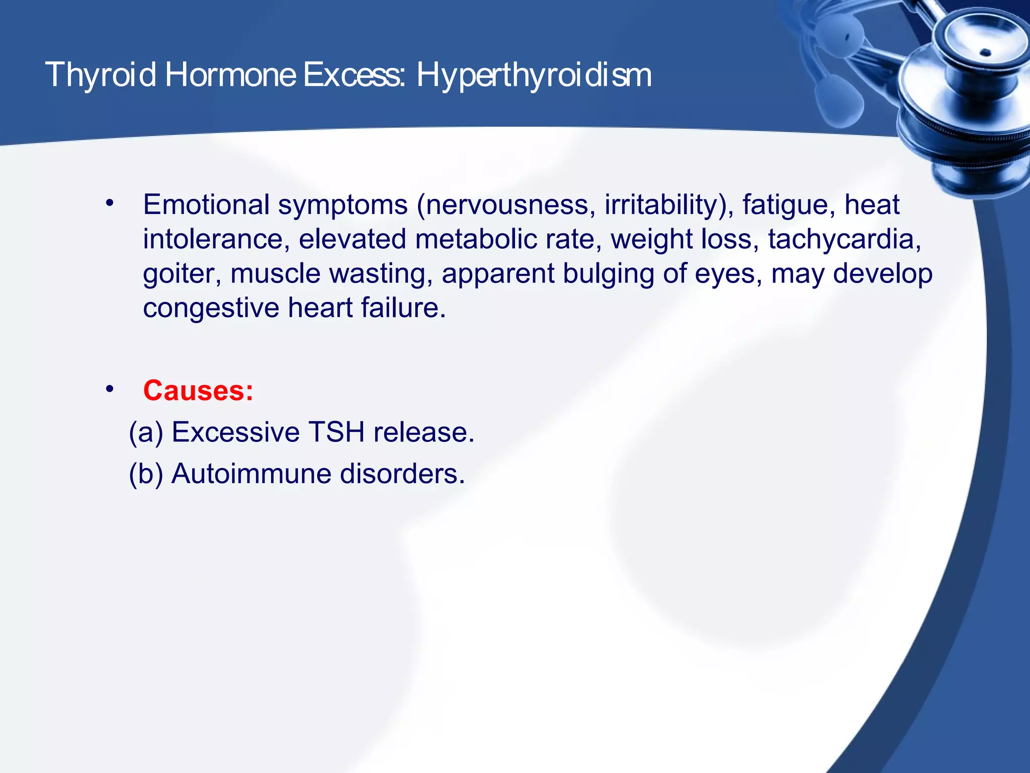 Thyroid HormoneExcess: Hyperthyroidism
• Emotional symptoms (nervousness, irritability), fatigue, heat
intolerance, elevated metabolic rate, weight loss, tachycardia,
goiter, muscle wasting, apparent bulging of eyes, may develop
congestive heart failure.
• Causes:
(a) Excessive TSH release.
(b) Autoimmune disorders.
 