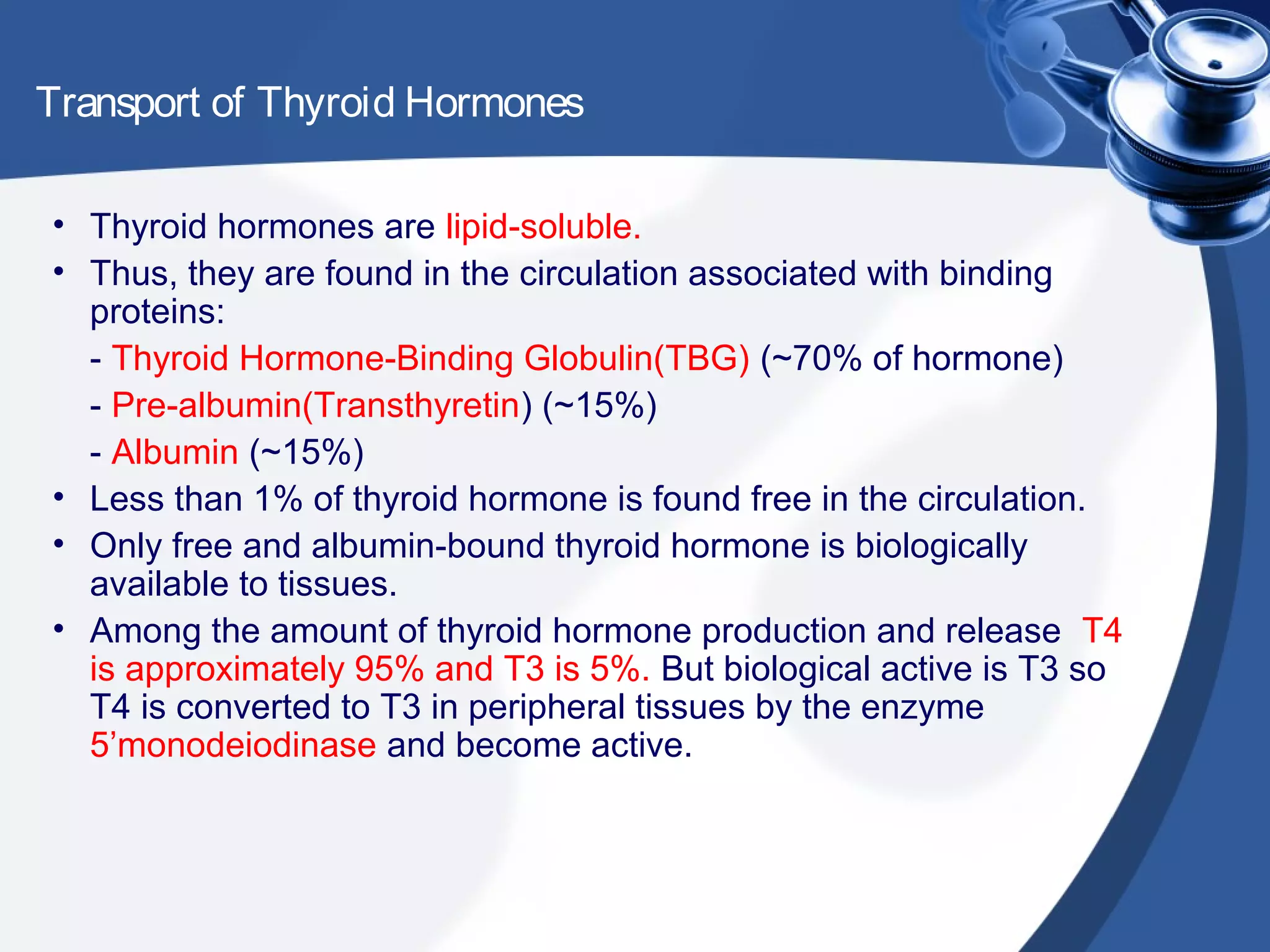 Transport of Thyroid Hormones
• Thyroid hormones are lipid-soluble.
• Thus, they are found in the circulation associated with binding
proteins:
- Thyroid Hormone-Binding Globulin(TBG) (~70% of hormone)
- Pre-albumin(Transthyretin) (~15%)
- Albumin (~15%)
• Less than 1% of thyroid hormone is found free in the circulation.
• Only free and albumin-bound thyroid hormone is biologically
available to tissues.
• Among the amount of thyroid hormone production and release T4
is approximately 95% and T3 is 5%. But biological active is T3 so
T4 is converted to T3 in peripheral tissues by the enzyme
5’monodeiodinase and become active.
 