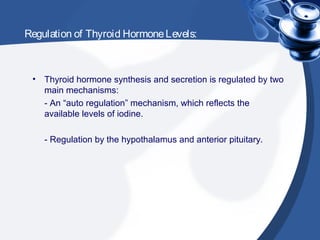 Regulation of Thyroid HormoneLevels:
• Thyroid hormone synthesis and secretion is regulated by two
main mechanisms:
- An “auto regulation” mechanism, which reflects the
available levels of iodine.
- Regulation by the hypothalamus and anterior pituitary.
 
