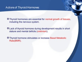 Actionsof Thyroid Hormones:
 Thyroid hormones are essential for normal growth of tissues,
including the nervous system.
 Lack of thyroid hormone during development results in short
stature and mental deficits (cretinism).
 Thyroid hormone stimulates or increase Basal Metabolic
Rate(BMR).
 