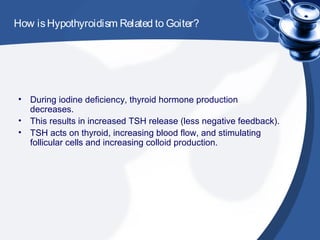 How isHypothyroidism Related to Goiter?
• During iodine deficiency, thyroid hormone production
decreases.
• This results in increased TSH release (less negative feedback).
• TSH acts on thyroid, increasing blood flow, and stimulating
follicular cells and increasing colloid production.
 