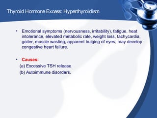 Thyroid HormoneExcess: Hyperthyroidism
• Emotional symptoms (nervousness, irritability), fatigue, heat
intolerance, elevated metabolic rate, weight loss, tachycardia,
goiter, muscle wasting, apparent bulging of eyes, may develop
congestive heart failure.
• Causes:
(a) Excessive TSH release.
(b) Autoimmune disorders.
 