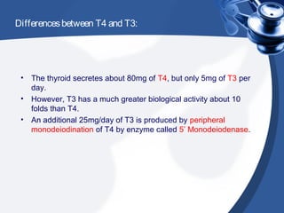 Differencesbetween T4 and T3:
• The thyroid secretes about 80mg of T4, but only 5mg of T3 per
day.
• However, T3 has a much greater biological activity about 10
folds than T4.
• An additional 25mg/day of T3 is produced by peripheral
monodeiodination of T4 by enzyme called 5’ Monodeiodenase.
 